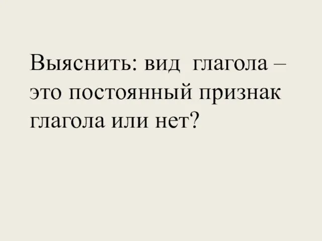 Выяснить: вид глагола – это постоянный признак глагола или нет?