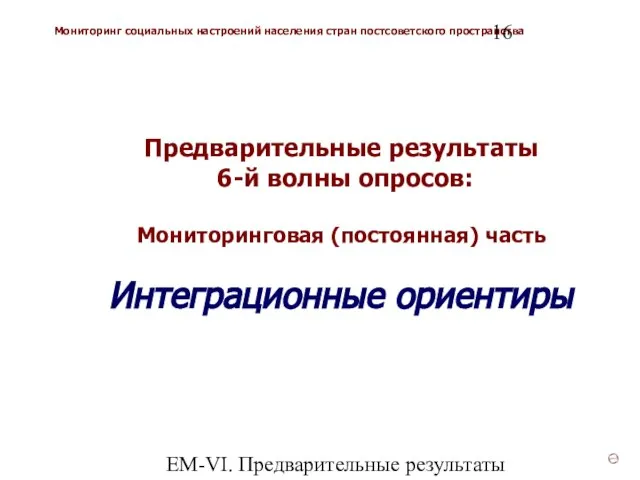 ЕМ-VI. Предварительные результаты Предварительные результаты 6-й волны опросов: Мониторинговая (постоянная) часть Интеграционные ориентиры