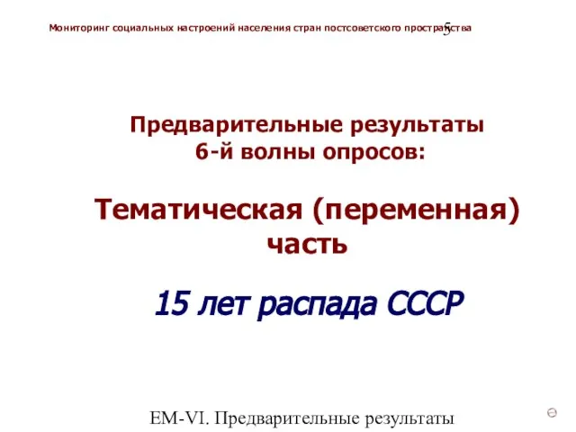ЕМ-VI. Предварительные результаты Предварительные результаты 6-й волны опросов: Тематическая (переменная) часть 15 лет распада СССР