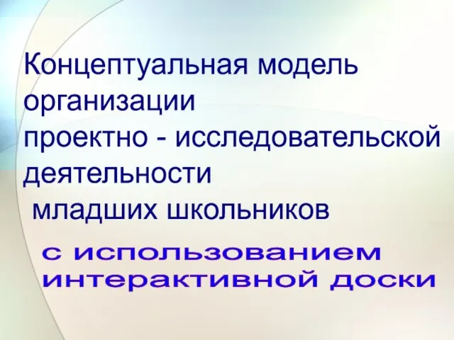 Концептуальная модель организации проектно - исследовательской деятельности младших школьников с использованием интерактивной доски