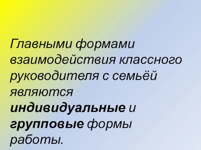 Главными формами взаимодействия классного руководителя с семьёй являются индивидуальные и групповые формы работы.