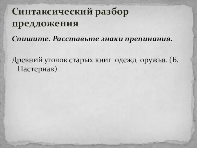 Спишите. Расставьте знаки препинания. Древний уголок старых книг одежд оружья. (Б. Пастернак) Синтаксический разбор предложения