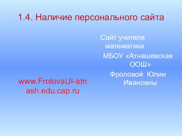 1.4. Наличие персонального сайта www.FrolovaUI-atnash.edu.cap.ru Сайт учителя математики МБОУ «Атнашевская ООШ» Фроловой Юлии Ивановны