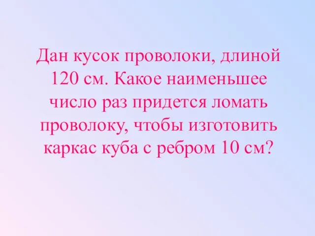 Дан кусок проволоки, длиной 120 см. Какое наименьшее число раз придется ломать