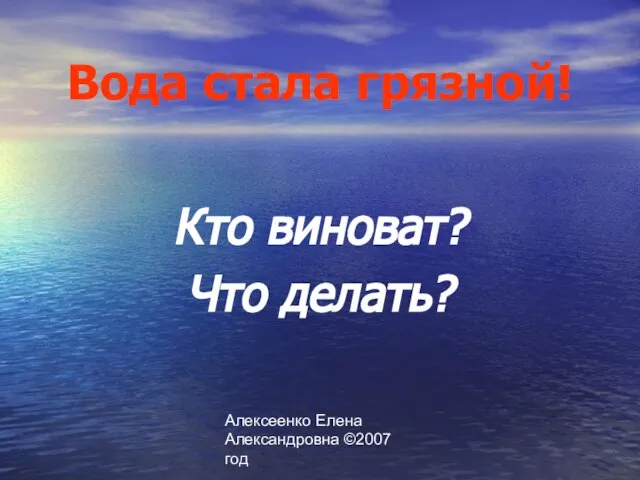 Алексеенко Елена Александровна ©2007 год Вода стала грязной! Кто виноват? Что делать?