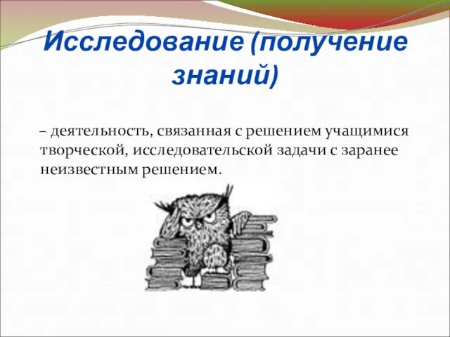 Исследование (получение знаний) – деятельность, связанная с решением учащимися творческой, исследовательской задачи с заранее неизвестным решением.