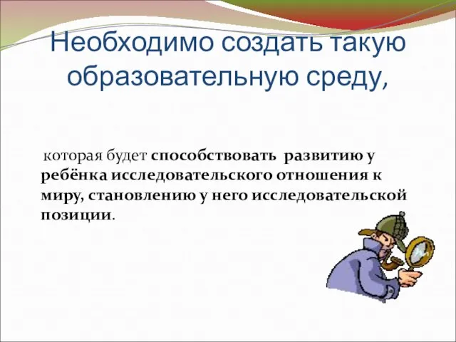 Необходимо создать такую образовательную среду, которая будет способствовать развитию у ребёнка исследовательского