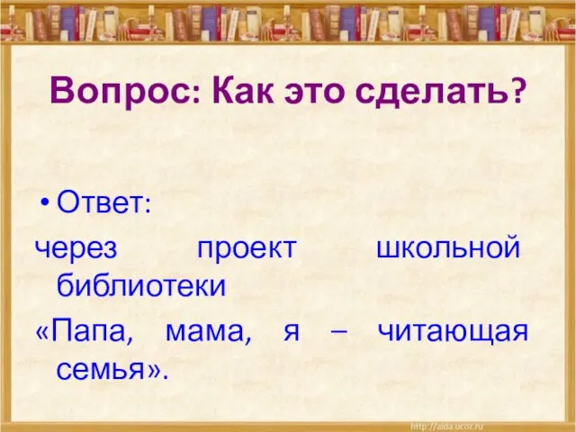 Вопрос: Как это сделать? Ответ: через проект школьной библиотеки «Папа, мама, я – читающая семья».