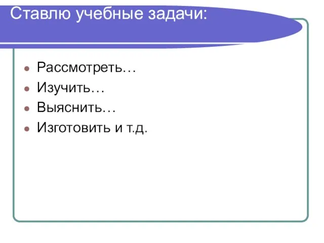 Ставлю учебные задачи: Рассмотреть… Изучить… Выяснить… Изготовить и т.д.