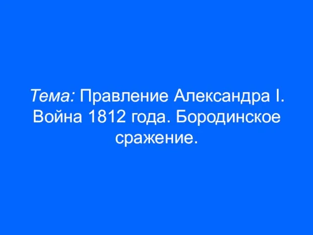 Тема: Правление Александра I. Война 1812 года. Бородинское сражение.