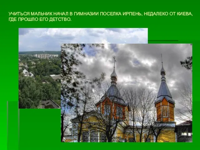 УЧИТЬСЯ МАЛЬЧИК НАЧАЛ В ГИМНАЗИИ ПОСЕЛКА ИРПЕНЬ, НЕДАЛЕКО ОТ КИЕВА, ГДЕ ПРОШЛО ЕГО ДЕТСТВО.