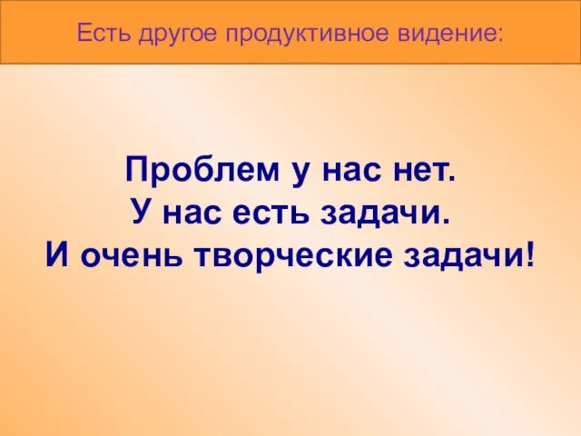 Проблем у нас нет. У нас есть задачи. И очень творческие задачи! Есть другое продуктивное видение: