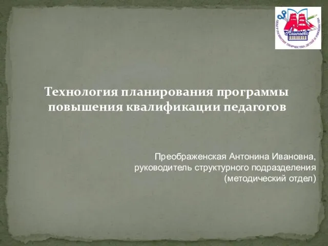 Технология планирования программы повышения квалификации педагогов Преображенская Антонина Ивановна, руководитель структурного подразделения (методический отдел)