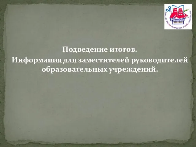 Подведение итогов. Информация для заместителей руководителей образовательных учреждений.