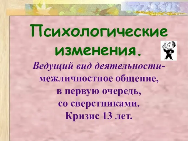 Психологические изменения. Ведущий вид деятельности- межличностное общение, в первую очередь, со сверстниками. Кризис 13 лет.