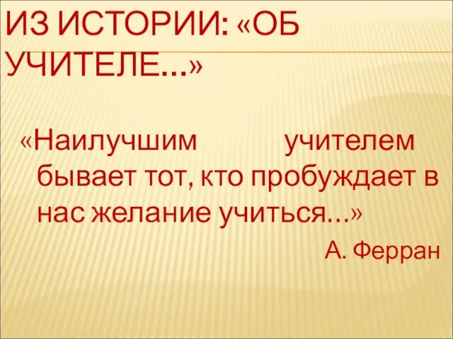 ИЗ ИСТОРИИ: «ОБ УЧИТЕЛЕ…» «Наилучшим учителем бывает тот, кто пробуждает в нас желание учиться…» А. Ферран