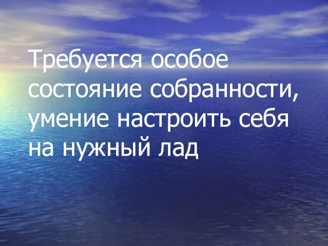 Требуется особое состояние собранности, умение настроить себя на нужный лад