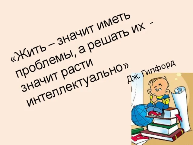 «Жить – значит иметь проблемы, а решать их - значит расти интеллектуально» Дж. Гилфорд