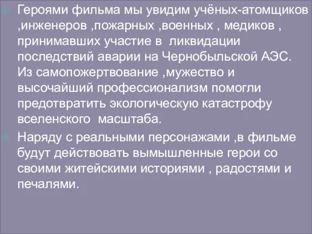 Героями фильма мы увидим учёных-атомщиков ,инженеров ,пожарных ,военных , медиков ,принимавших участие