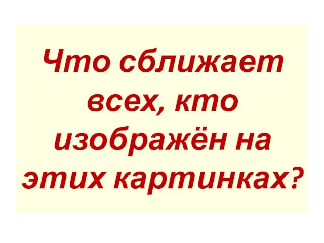 Что сближает всех, кто изображён на этих картинках?