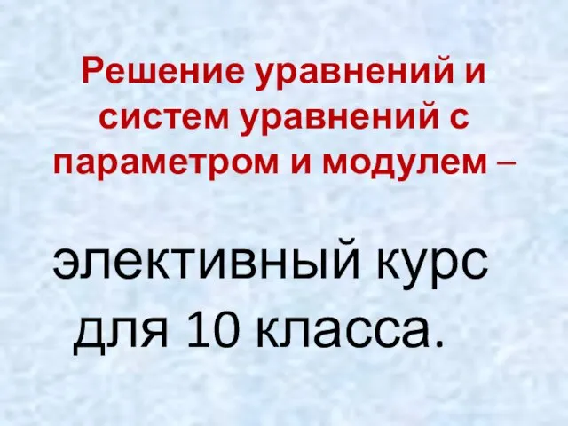 Решение уравнений и систем уравнений с параметром и модулем – элективный курс для 10 класса.