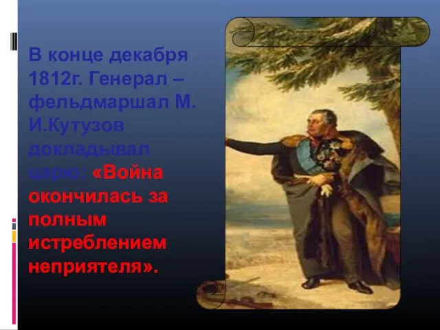 В конце декабря 1812г. Генерал –фельдмаршал М.И.Кутузов докладывал царю: «Война окончилась за полным истреблением неприятеля».