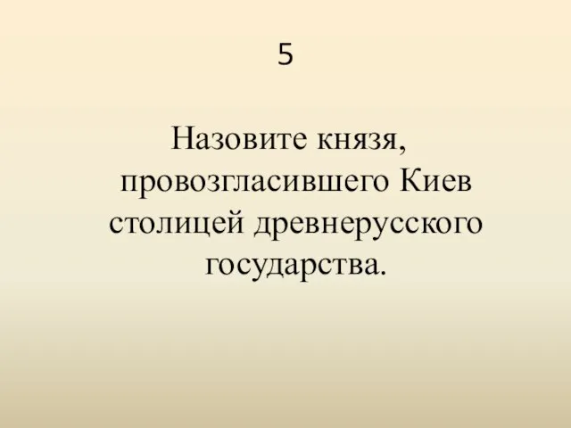 5 Назовите князя, провозгласившего Киев столицей древнерусского государства.