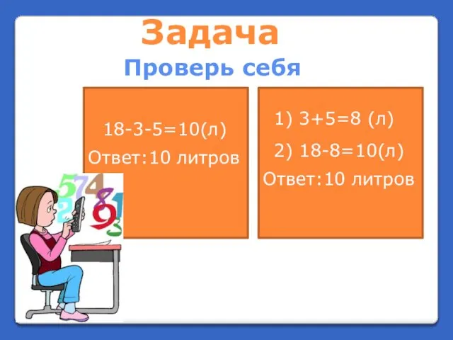 Задача Проверь себя 18-3-5=10(л) Ответ:10 литров 1) 3+5=8 (л) 2) 18-8=10(л) Ответ:10 литров