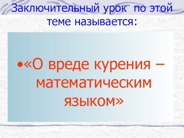 Заключительный урок по этой теме называется: «О вреде курения – математическим языком»