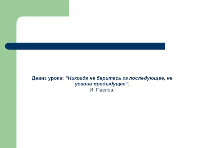 Девиз урока: “Никогда не беритесь за последующее, не усвоив предыдущее”. И. Павлов.