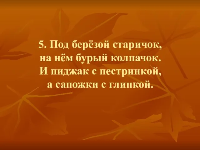 5. Под берёзой старичок, на нём бурый колпачок. И пиджак с пестринкой, а сапожки с глинкой.