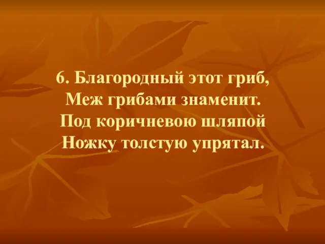 6. Благородный этот гриб, Меж грибами знаменит. Под коричневою шляпой Ножку толстую упрятал.