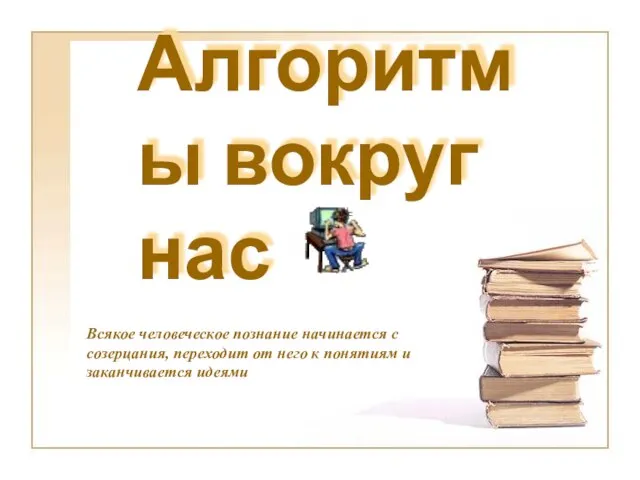 Алгоритмы вокруг нас Всякое человеческое познание начинается с созерцания, переходит от него