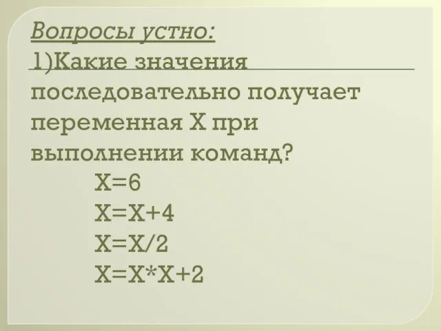 Вопросы устно: 1)Какие значения последовательно получает переменная Х при выполнении команд? Х=6 Х=Х+4 Х=Х/2 Х=Х*Х+2