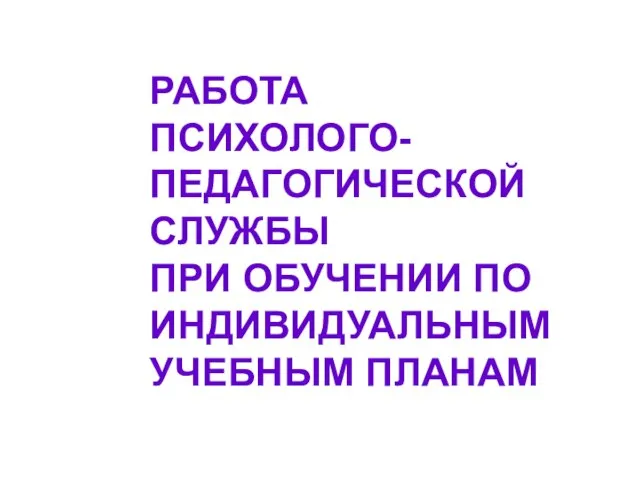 РАБОТА ПСИХОЛОГО- ПЕДАГОГИЧЕСКОЙ СЛУЖБЫ ПРИ ОБУЧЕНИИ ПО ИНДИВИДУАЛЬНЫМ УЧЕБНЫМ ПЛАНАМ