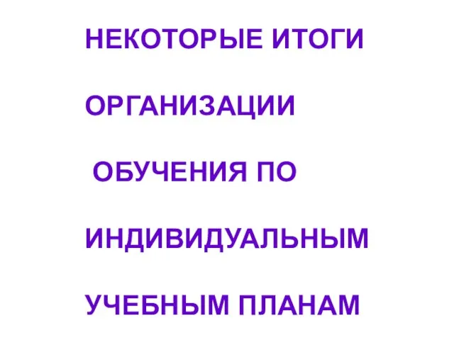 НЕКОТОРЫЕ ИТОГИ ОРГАНИЗАЦИИ ОБУЧЕНИЯ ПО ИНДИВИДУАЛЬНЫМ УЧЕБНЫМ ПЛАНАМ