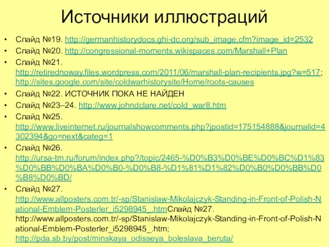 Источники иллюстраций Слайд №19. http://germanhistorydocs.ghi-dc.org/sub_image.cfm?image_id=2532 Слайд №20. http://congressional-moments.wikispaces.com/Marshall+Plan Слайд №21. http://retirednoway.files.wordpress.com/2011/06/marshall-plan-recipients.jpg?w=517; http://sites.google.com/site/coldwarhistorysite/Home/roots-causes