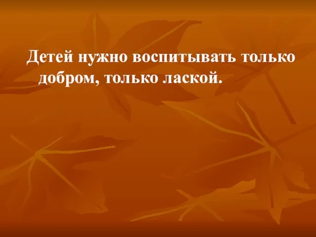 Детей нужно воспитывать только добром, только лаской.