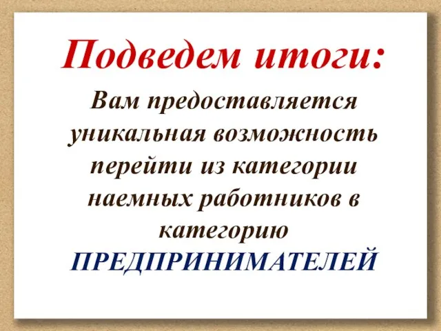 Подведем итоги: Вам предоставляется уникальная возможность перейти из категории наемных работников в категорию ПРЕДПРИНИМАТЕЛЕЙ