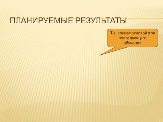 ПЛАНИРУЕМЫЕ РЕЗУЛЬТАТЫ Т.е. служат основой для последующего обучения