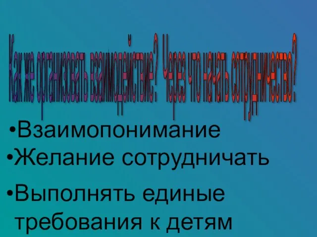 Как же организовать взаимодействие? Через что начать сотрудничество? Взаимопонимание Желание сотрудничать Выполнять единые требования к детям