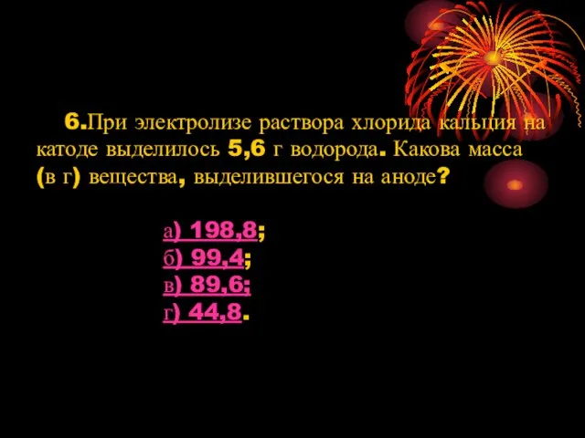 6.При электролизе раствора хлорида кальция на катоде выделилось 5,6 г водорода. Какова