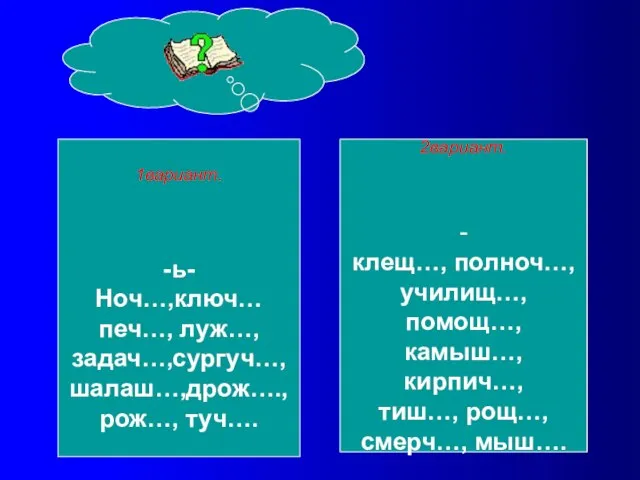 1вариант. -ь- Ноч…,ключ… печ…, луж…, задач…,сургуч…, шалаш…,дрож…., рож…, туч…. 2вариант. - клещ…,