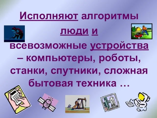 Исполняют алгоритмы люди и всевозможные устройства – компьютеры, роботы, станки, спутники, сложная бытовая техника …