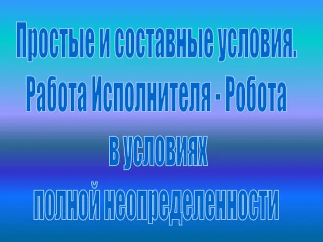 Простые и составные условия. Работа Исполнителя - Робота в условиях полной неопределенности