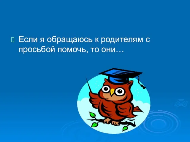 Если я обращаюсь к родителям с просьбой помочь, то они…