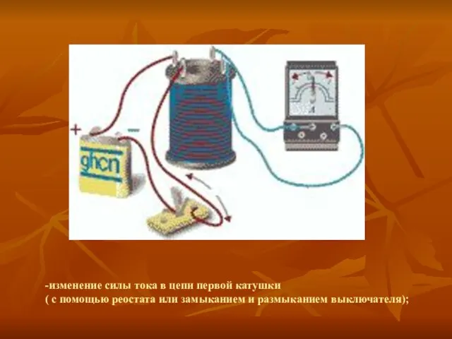 -изменение силы тока в цепи первой катушки ( с помощью реостата или замыканием и размыканием выключателя);