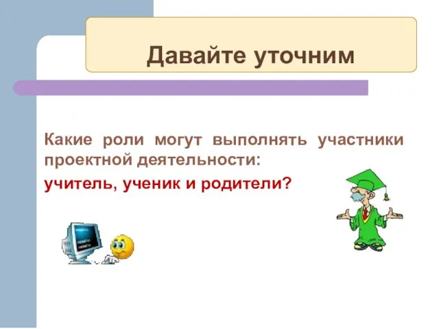 Давайте уточним Какие роли могут выполнять участники проектной деятельности: учитель, ученик и родители?