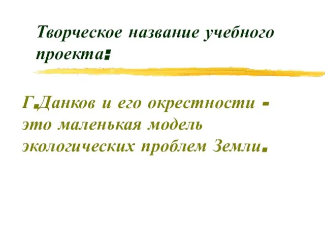 Творческое название учебного проекта: Г.Данков и его окрестности - это маленькая модель экологических проблем Земли.