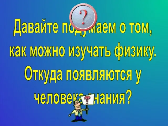 Давайте подумаем о том, как можно изучать физику. Откуда появляются у человека знания?